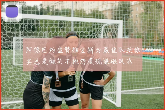 阿德巴约盛赞维金斯为最佳队友称其总是微笑不抱怨展现谦逊风范