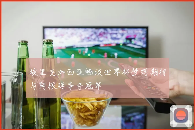 埃里克加西亚畅谈世界杯梦想期待与阿根廷争夺冠军