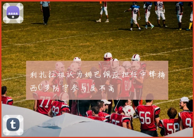 利扎拉祖认为姆巴佩应担任中锋梅西C罗防守参与度不高