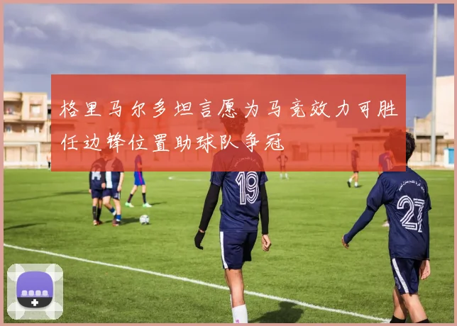 格里马尔多坦言愿为马竞效力可胜任边锋位置助球队争冠