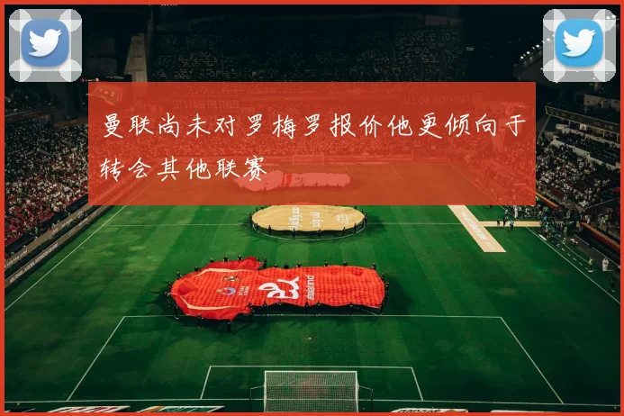 曼联尚未对罗梅罗报价他更倾向于转会其他联赛