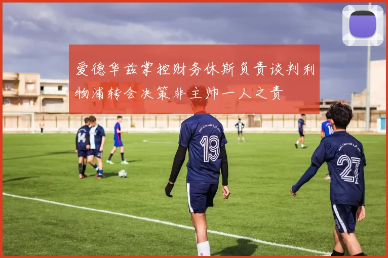 爱德华兹掌控财务休斯负责谈判利物浦转会决策非主帅一人之责