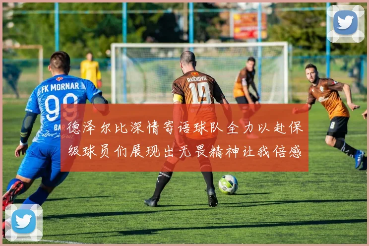 德泽尔比深情寄语球队全力以赴保级球员们展现出无畏精神让我倍感自豪
