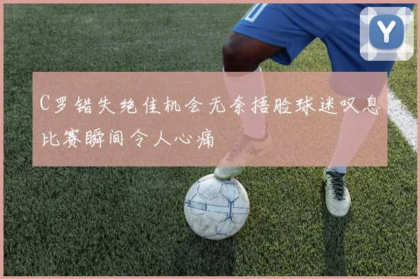 C罗错失绝佳机会无奈捂脸球迷叹息比赛瞬间令人心痛