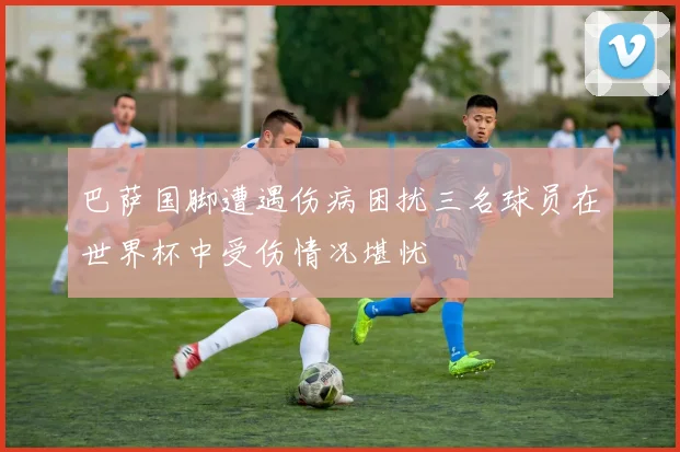 巴萨国脚遭遇伤病困扰三名球员在世界杯中受伤情况堪忧